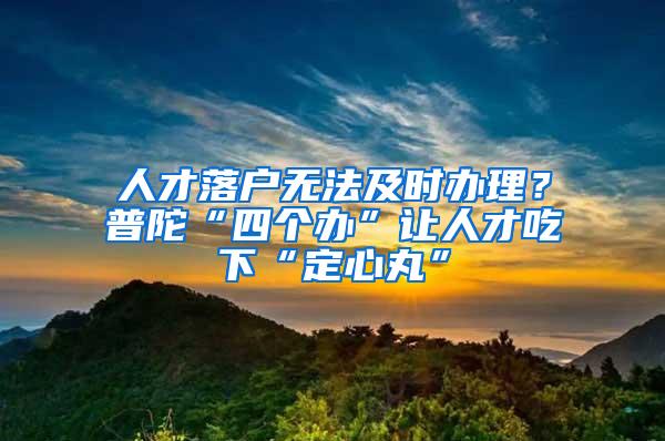 人才落户无法及时办理？普陀“四个办”让人才吃下“定心丸”