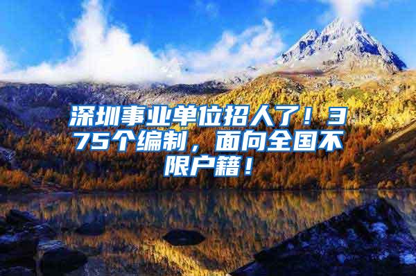深圳事业单位招人了！375个编制，面向全国不限户籍！