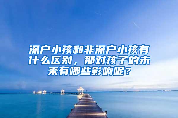 深户小孩和非深户小孩有什么区别，那对孩子的未来有哪些影响呢？