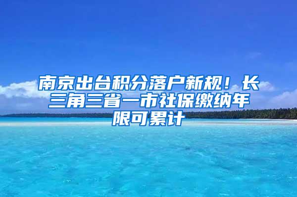 南京出台积分落户新规！长三角三省一市社保缴纳年限可累计