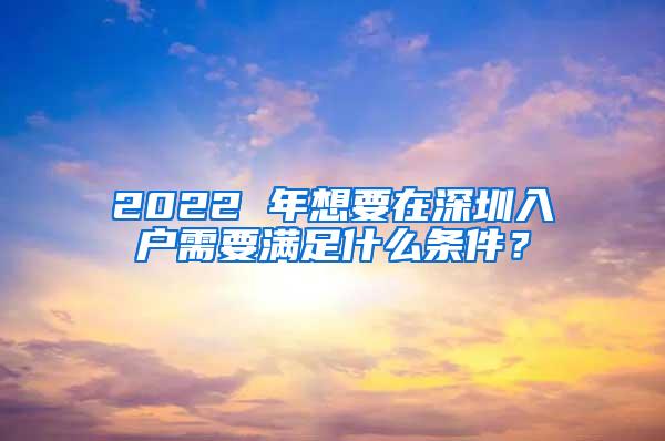 2022 年想要在深圳入户需要满足什么条件？