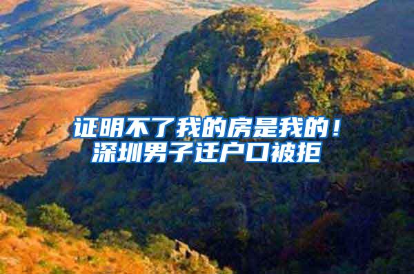 证明不了我的房是我的！深圳男子迁户口被拒