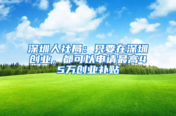 深圳人社局：只要在深圳创业，都可以申请最高45万创业补贴