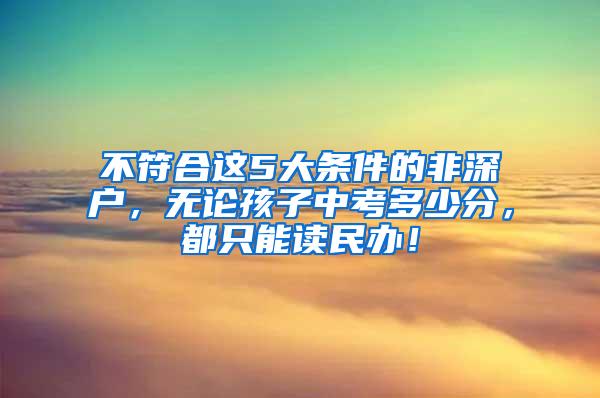 不符合这5大条件的非深户，无论孩子中考多少分，都只能读民办！
