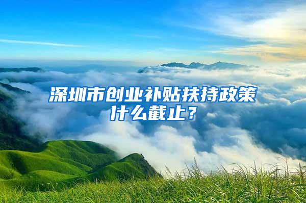 深圳市创业补贴扶持政策什么截止？