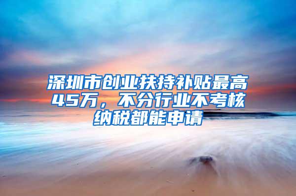 深圳市创业扶持补贴最高45万，不分行业不考核纳税都能申请