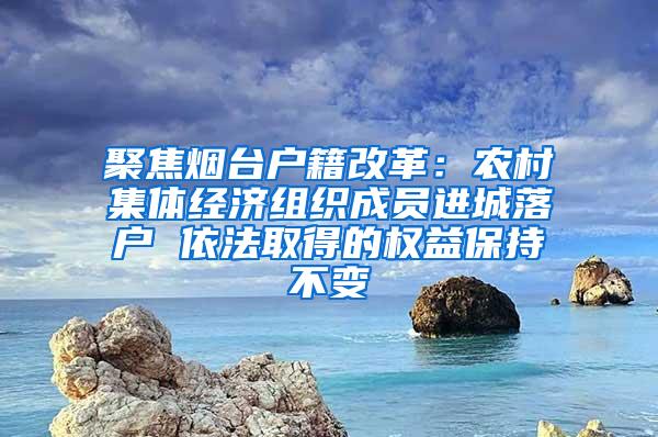 聚焦烟台户籍改革：农村集体经济组织成员进城落户 依法取得的权益保持不变
