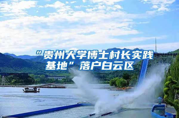 “贵州大学博士村长实践基地”落户白云区