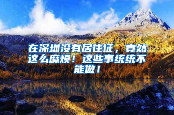 在深圳没有居住证，竟然这么麻烦！这些事统统不能做！
