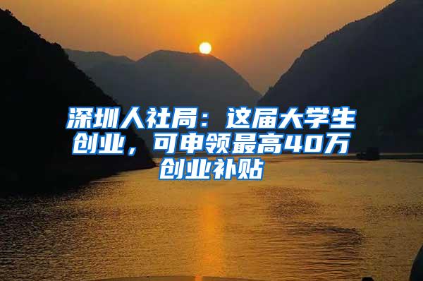 深圳人社局：这届大学生创业，可申领最高40万创业补贴