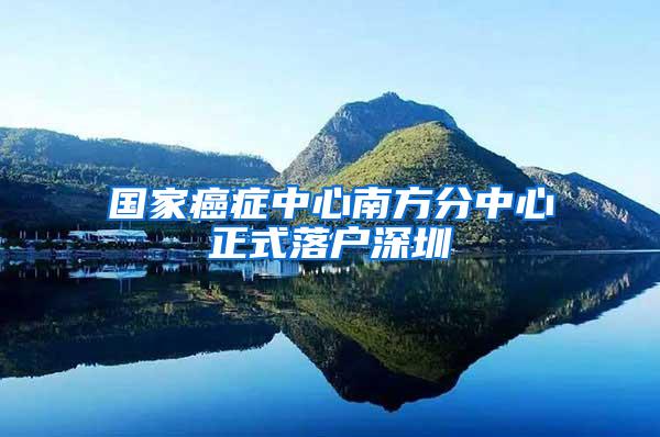 国家癌症中心南方分中心正式落户深圳