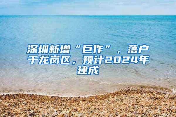 深圳新增“巨作”，落户于龙岗区，预计2024年建成