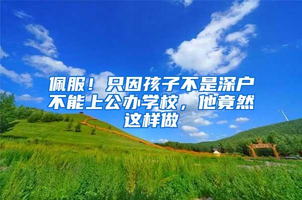 佩服！只因孩子不是深户不能上公办学校，他竟然这样做
