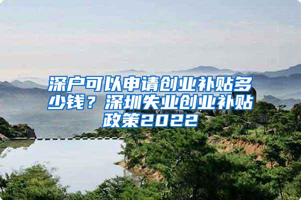 深户可以申请创业补贴多少钱？深圳失业创业补贴政策2022