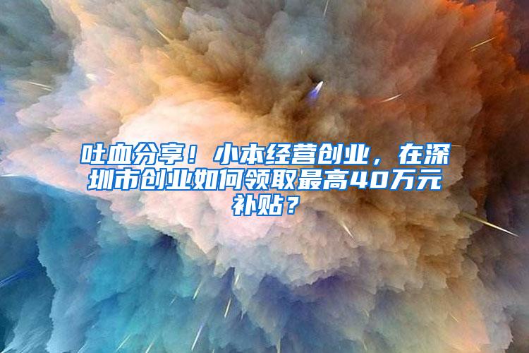 吐血分享！小本经营创业，在深圳市创业如何领取最高40万元补贴？