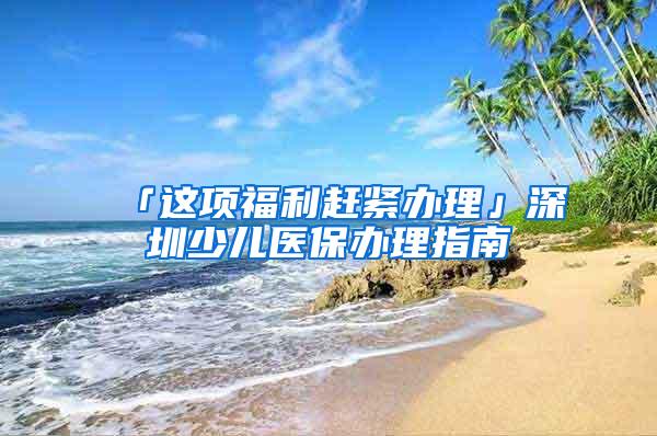 「这项福利赶紧办理」深圳少儿医保办理指南