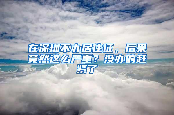 在深圳不办居住证，后果竟然这么严重？没办的赶紧了