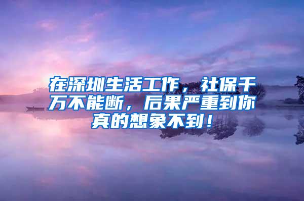 在深圳生活工作，社保千万不能断，后果严重到你真的想象不到！