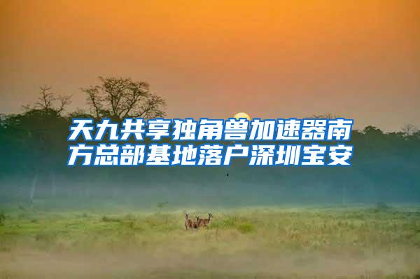 天九共享独角兽加速器南方总部基地落户深圳宝安