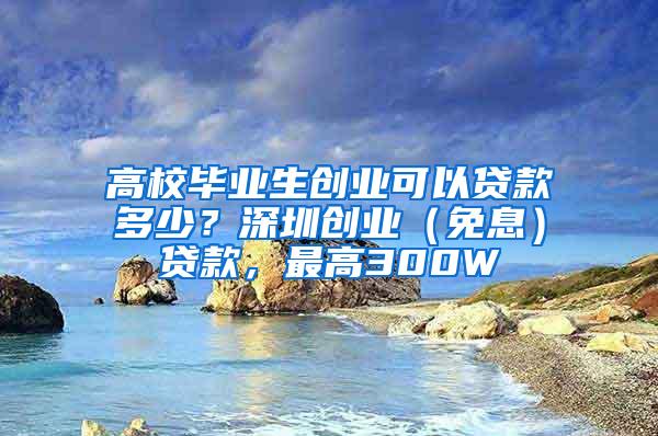 高校毕业生创业可以贷款多少？深圳创业（免息）贷款，最高300W