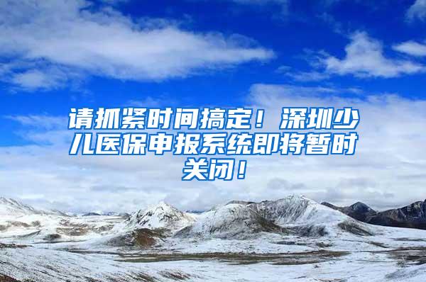 请抓紧时间搞定！深圳少儿医保申报系统即将暂时关闭！