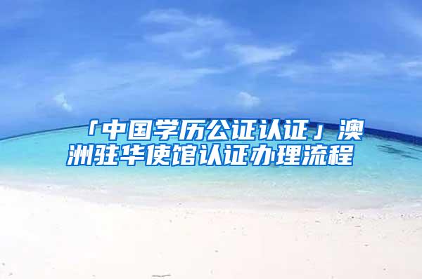 「中国学历公证认证」澳洲驻华使馆认证办理流程