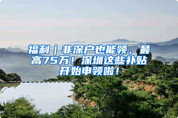 福利｜非深户也能领，最高75万！深圳这些补贴开始申领啦！