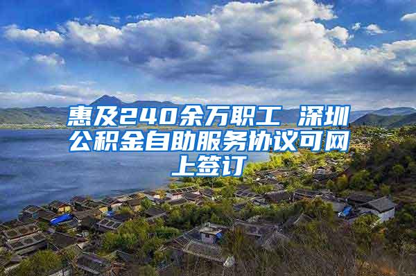 惠及240余万职工 深圳公积金自助服务协议可网上签订