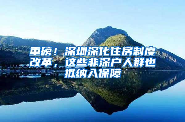 重磅！深圳深化住房制度改革，这些非深户人群也拟纳入保障