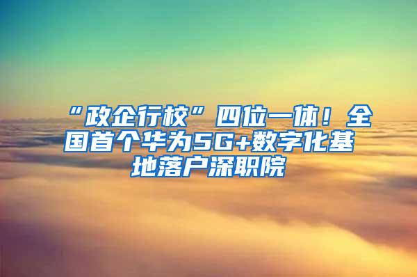 “政企行校”四位一体！全国首个华为5G+数字化基地落户深职院