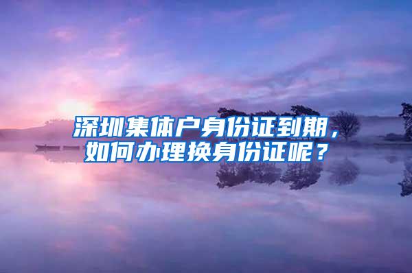 深圳集体户身份证到期，如何办理换身份证呢？
