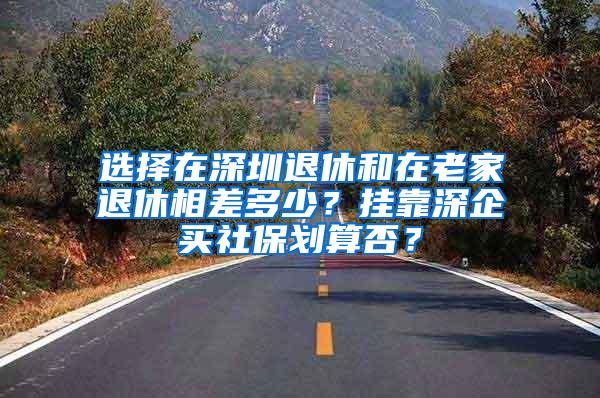 选择在深圳退休和在老家退休相差多少？挂靠深企买社保划算否？