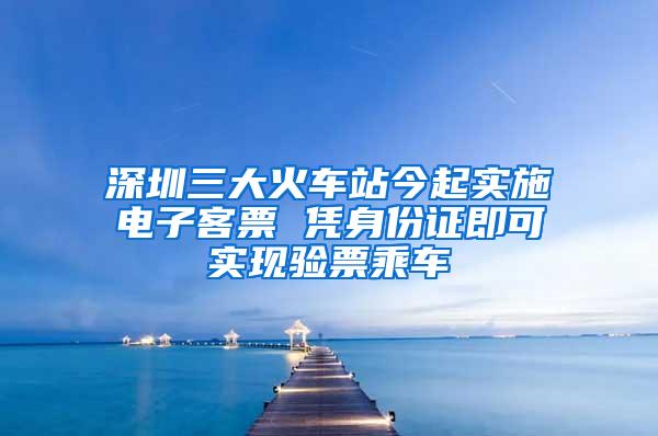 深圳三大火车站今起实施电子客票 凭身份证即可实现验票乘车