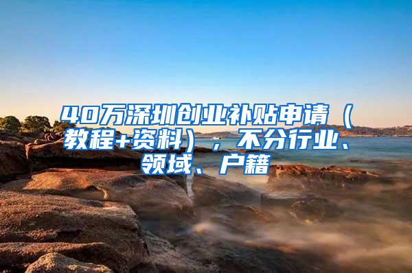 40万深圳创业补贴申请（教程+资料），不分行业、领域、户籍