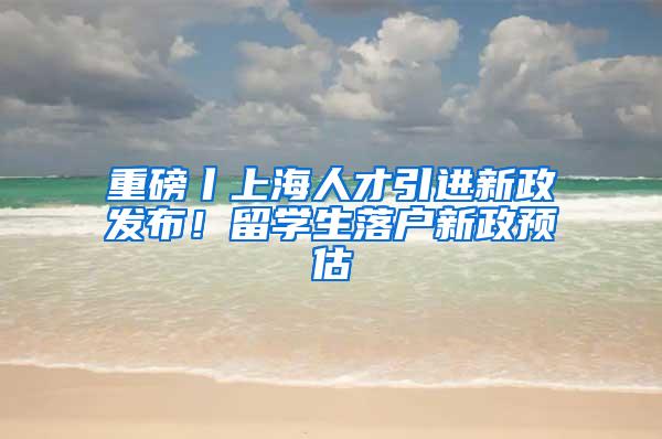 重磅丨上海人才引进新政发布！留学生落户新政预估