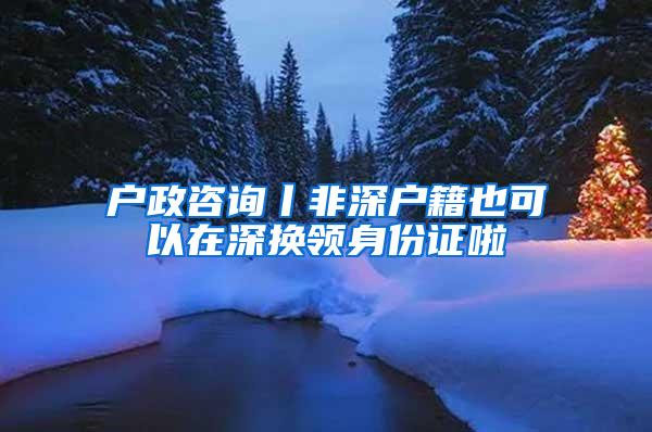 户政咨询丨非深户籍也可以在深换领身份证啦