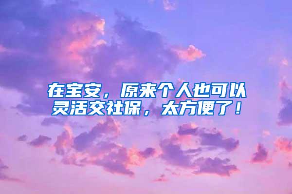在宝安，原来个人也可以灵活交社保，太方便了！