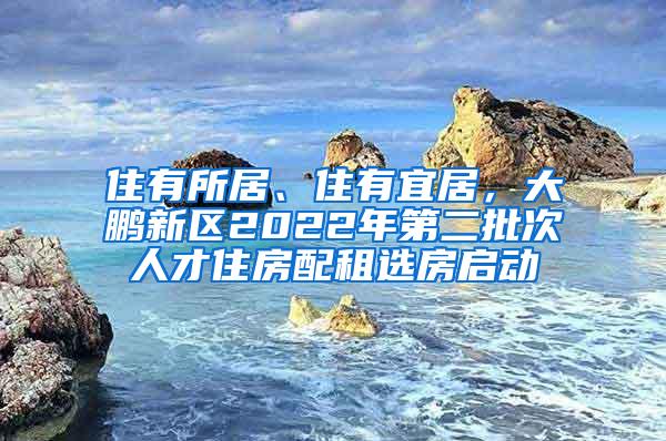 住有所居、住有宜居，大鹏新区2022年第二批次人才住房配租选房启动