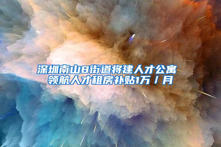 深圳南山8街道将建人才公寓 领航人才租房补贴1万／月