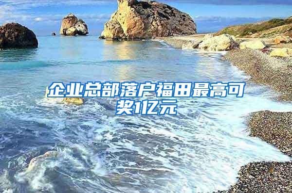 企业总部落户福田最高可奖1亿元