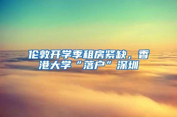 伦敦开学季租房紧缺，香港大学“落户”深圳