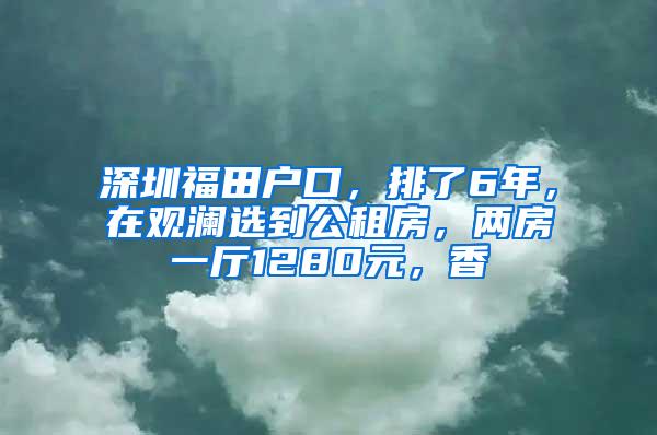 深圳福田户口，排了6年，在观澜选到公租房，两房一厅1280元，香