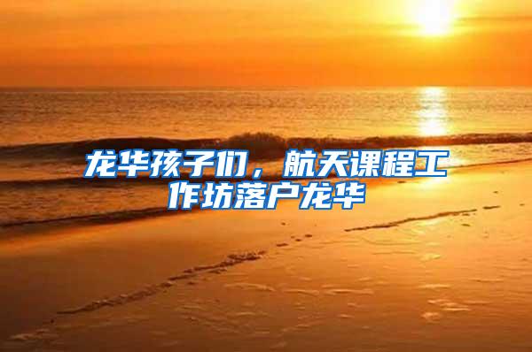 龙华孩子们，航天课程工作坊落户龙华