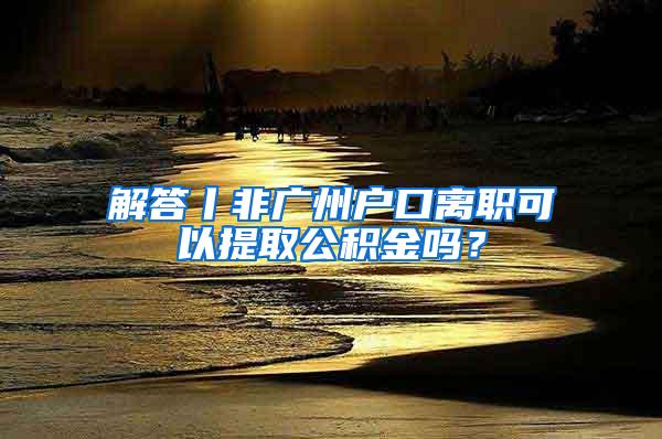 解答丨非广州户口离职可以提取公积金吗？