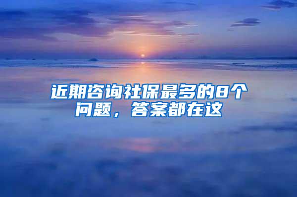 近期咨询社保最多的8个问题，答案都在这