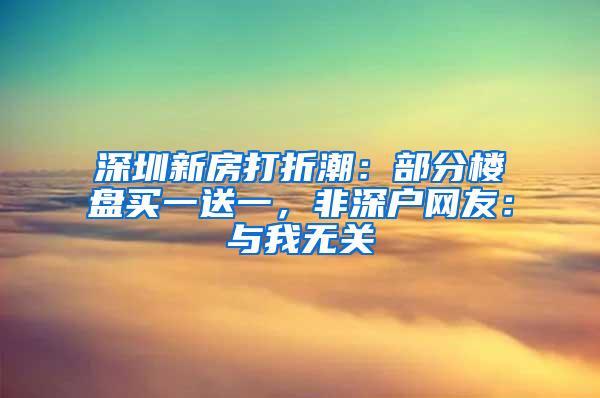 深圳新房打折潮：部分楼盘买一送一，非深户网友：与我无关