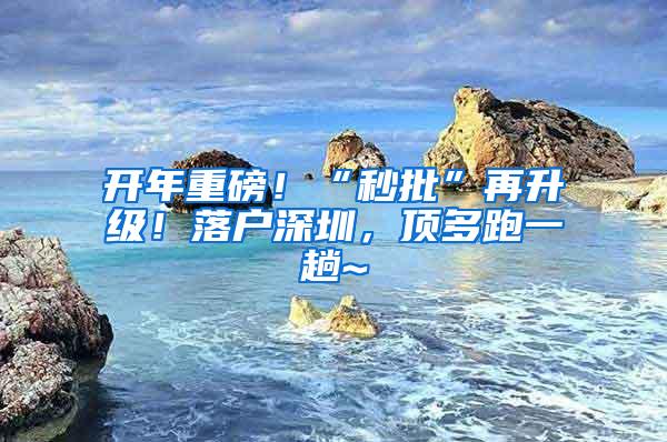 开年重磅！“秒批”再升级！落户深圳，顶多跑一趟~