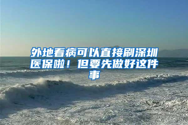 外地看病可以直接刷深圳医保啦！但要先做好这件事