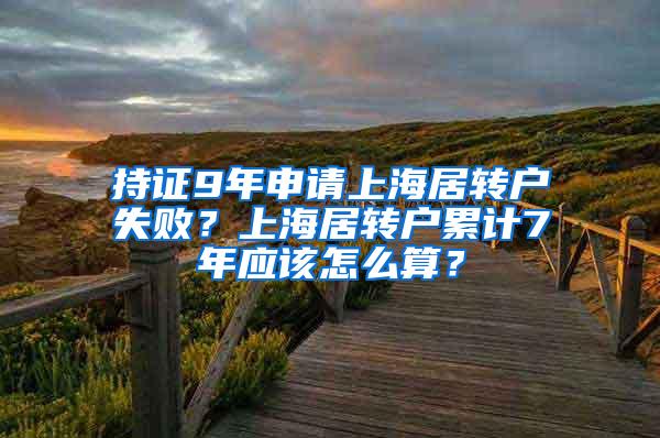 持证9年申请上海居转户失败？上海居转户累计7年应该怎么算？