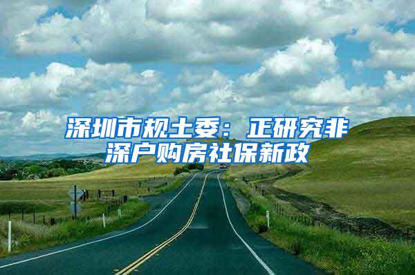 深圳市规土委：正研究非深户购房社保新政